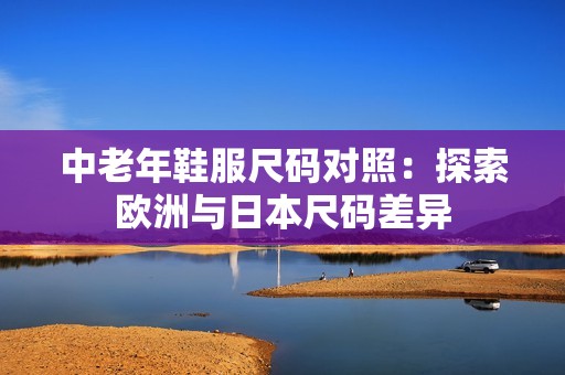 中老年鞋服尺码对照：探索欧洲与日本尺码差异