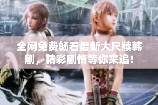 全网免费畅看最新大尺牍韩剧，精彩剧情等你来追！
