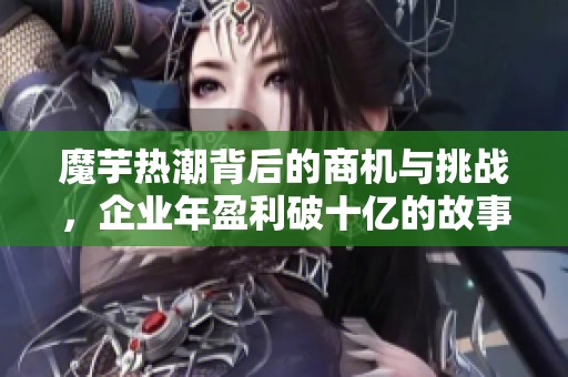 魔芋热潮背后的商机与挑战，企业年盈利破十亿的故事