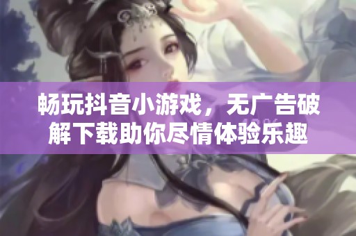 畅玩抖音小游戏，无广告破解下载助你尽情体验乐趣