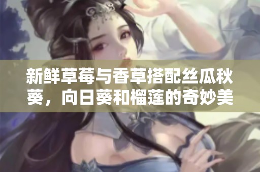 新鲜草莓与香草搭配丝瓜秋葵，向日葵和榴莲的奇妙美味享受