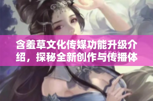 含羞草文化传媒功能升级介绍，探秘全新创作与传播体验