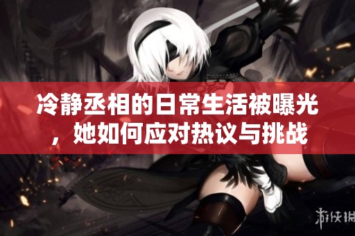 冷静丞相的日常生活被曝光，她如何应对热议与挑战