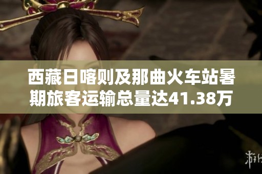 西藏日喀则及那曲火车站暑期旅客运输总量达41.38万人次