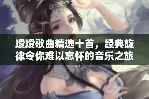 瑷瑷歌曲精选十首，经典旋律令你难以忘怀的音乐之旅
