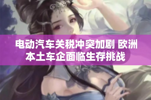 电动汽车关税冲突加剧 欧洲本土车企面临生存挑战