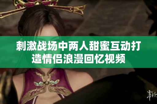 刺激战场中两人甜蜜互动打造情侣浪漫回忆视频