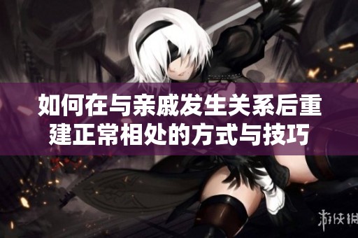 如何在与亲戚发生关系后重建正常相处的方式与技巧