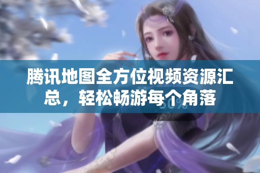 腾讯地图全方位视频资源汇总，轻松畅游每个角落