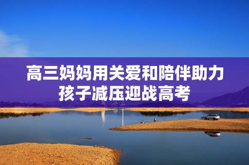 高三妈妈用关爱和陪伴助力孩子减压迎战高考