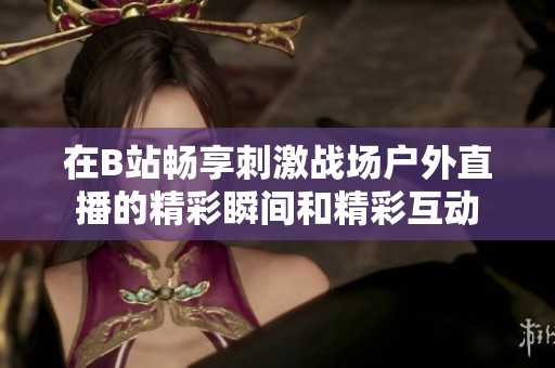 在B站畅享刺激战场户外直播的精彩瞬间和精彩互动