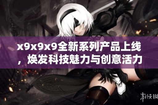 x9x9x9全新系列产品上线，焕发科技魅力与创意活力