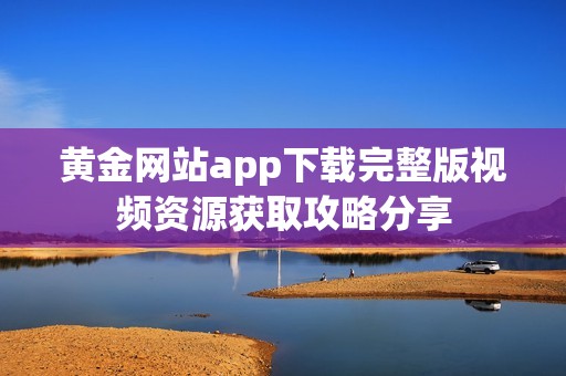 黄金网站app下载完整版视频资源获取攻略分享