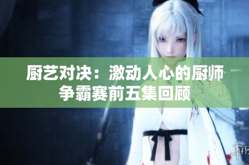 厨艺对决：激动人心的厨师争霸赛前五集回顾