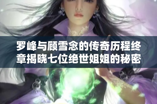 罗峰与顾雪念的传奇历程终章揭晓七位绝世姐姐的秘密与羁绊