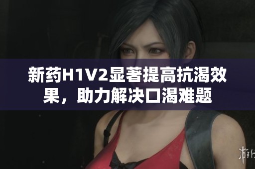 新药H1V2显著提高抗渴效果，助力解决口渴难题
