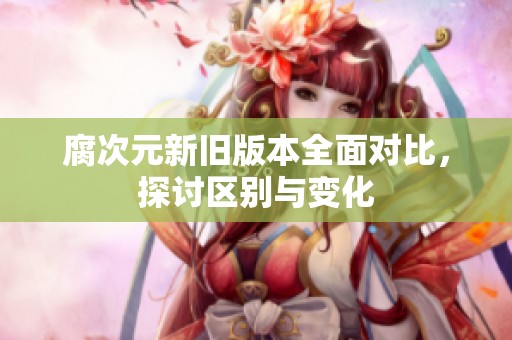 腐次元新旧版本全面对比，探讨区别与变化