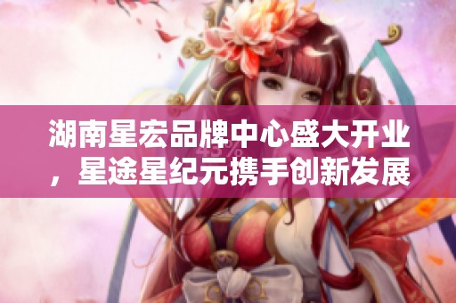 湖南星宏品牌中心盛大开业，星途星纪元携手创新发展