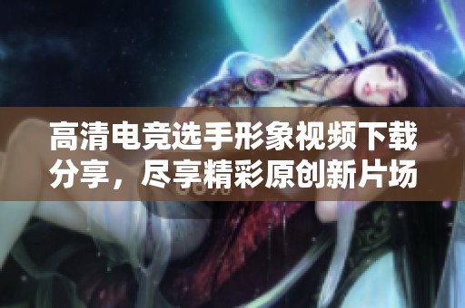 高清电竞选手形象视频下载分享，尽享精彩原创新片场内容