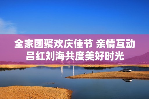 全家团聚欢庆佳节 亲情互动吕红刘海共度美好时光