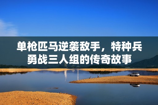 单枪匹马逆袭敌手，特种兵勇战三人组的传奇故事