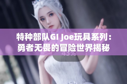 特种部队GI Joe玩具系列：勇者无畏的冒险世界揭秘