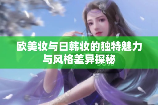 欧美妆与日韩妆的独特魅力与风格差异探秘