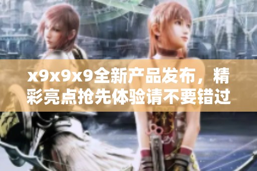 x9x9x9全新产品发布，精彩亮点抢先体验请不要错过