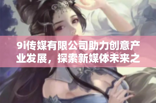 9i传媒有限公司助力创意产业发展，探索新媒体未来之路