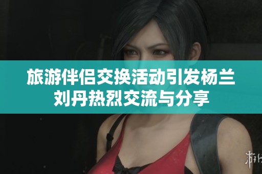 旅游伴侣交换活动引发杨兰刘丹热烈交流与分享