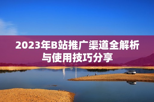 2023年B站推广渠道全解析与使用技巧分享