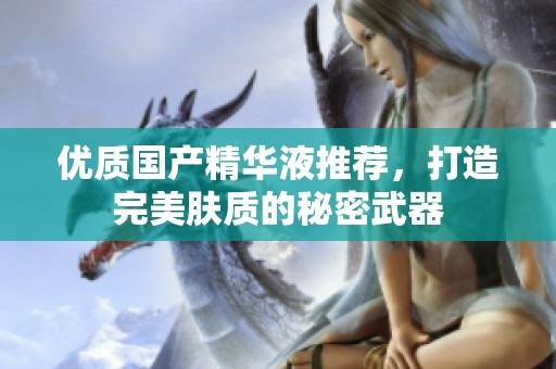 优质国产精华液推荐，打造完美肤质的秘密武器