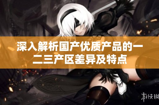 深入解析国产优质产品的一二三产区差异及特点