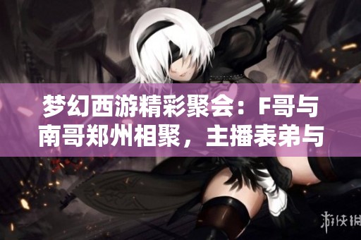 梦幻西游精彩聚会：F哥与南哥郑州相聚，主播表弟与秋杀同乐钓鱼