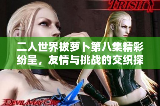 二人世界拔萝卜第八集精彩纷呈，友情与挑战的交织探索