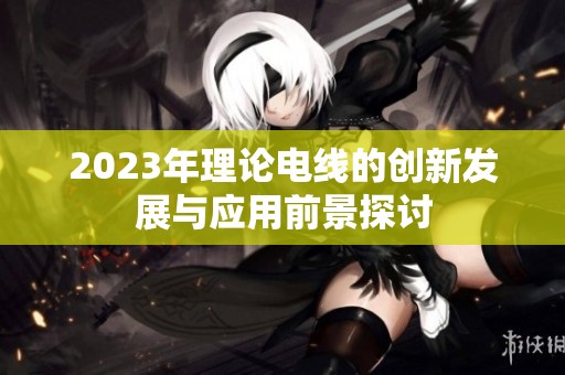 2023年理论电线的创新发展与应用前景探讨