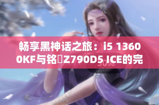 畅享黑神话之旅：i5 13600KF与铭瑄Z790D5 ICE的完美搭配