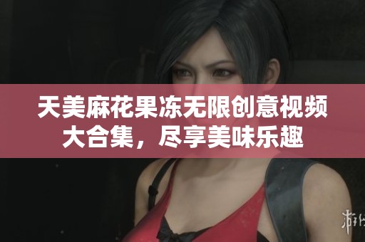天美麻花果冻无限创意视频大合集，尽享美味乐趣