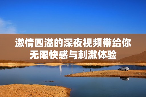 激情四溢的深夜视频带给你无限快感与刺激体验