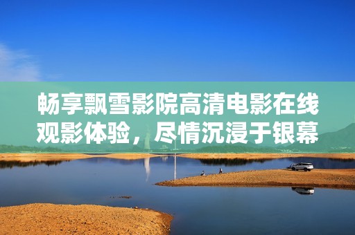 畅享飘雪影院高清电影在线观影体验，尽情沉浸于银幕世界