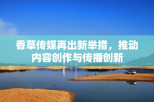 香草传媒再出新举措，推动内容创作与传播创新
