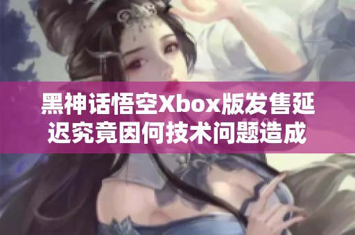 黑神话悟空Xbox版发售延迟究竟因何技术问题造成