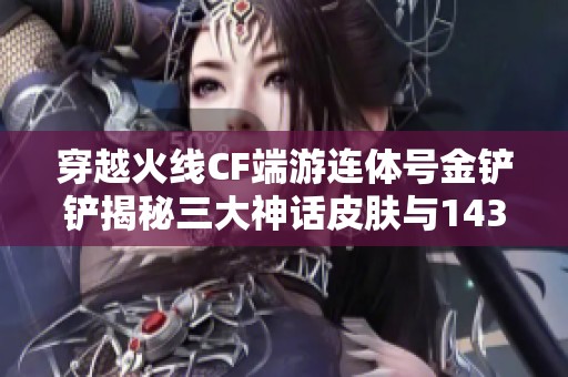 穿越火线CF端游连体号金铲铲揭秘三大神话皮肤与143重重惊喜