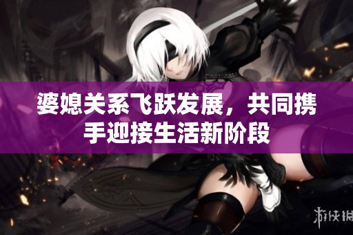 婆媳关系飞跃发展，共同携手迎接生活新阶段