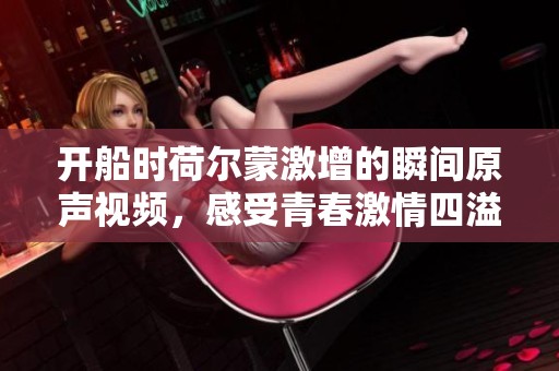 开船时荷尔蒙激增的瞬间原声视频，感受青春激情四溢