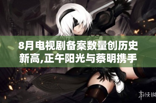 8月电视剧备案数量创历史新高,正午阳光与蔡明携手新作