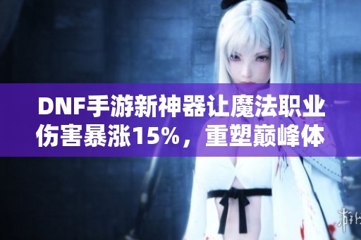 DNF手游新神器让魔法职业伤害暴涨15%，重塑巅峰体验