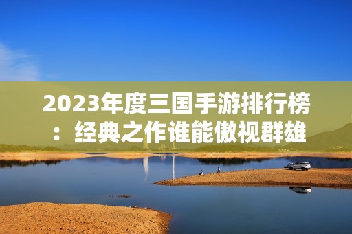 2023年度三国手游排行榜：经典之作谁能傲视群雄