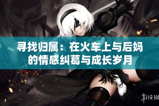 寻找归属：在火车上与后妈的情感纠葛与成长岁月