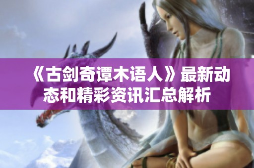 《古剑奇谭木语人》最新动态和精彩资讯汇总解析